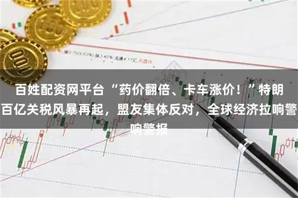 百姓配资网平台 “药价翻倍、卡车涨价！”特朗普百亿关税风暴再起，盟友集体反对，全球经济拉响警报
