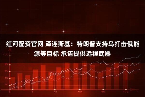 红河配资官网 泽连斯基：特朗普支持乌打击俄能源等目标 承诺提供远程武器