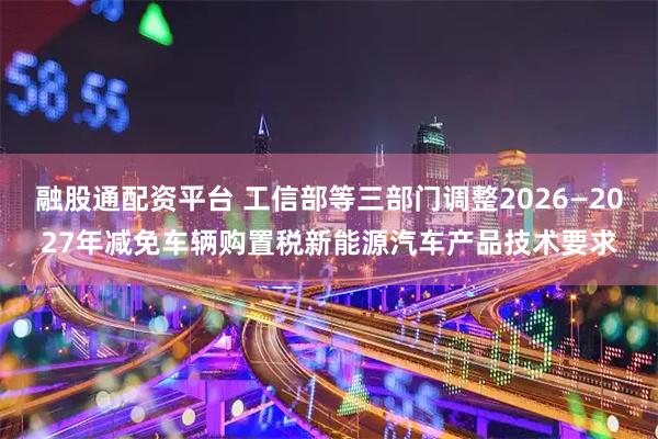 融股通配资平台 工信部等三部门调整2026—2027年减免车辆购置税新能源汽车产品技术要求