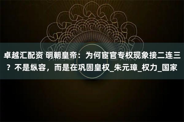 卓越汇配资 明朝皇帝：为何宦官专权现象接二连三？不是纵容，而是在巩固皇权_朱元璋_权力_国家