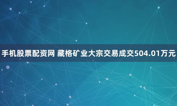 手机股票配资网 藏格矿业大宗交易成交504.01万元