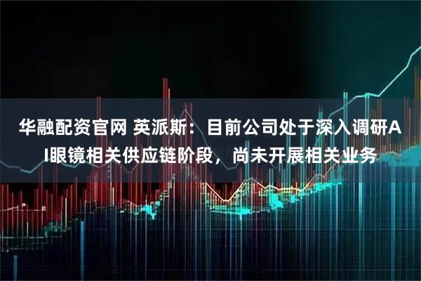 华融配资官网 英派斯：目前公司处于深入调研AI眼镜相关供应链阶段，尚未开展相关业务