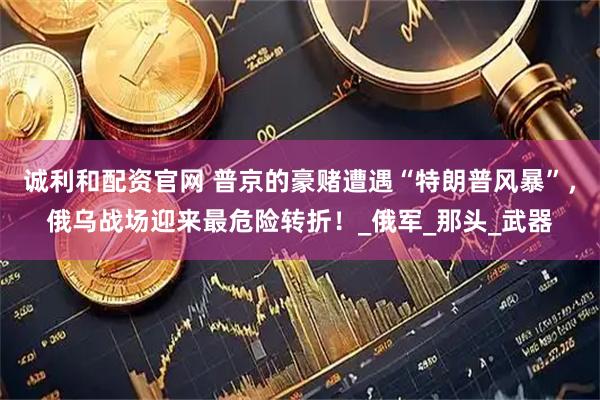 诚利和配资官网 普京的豪赌遭遇“特朗普风暴”，俄乌战场迎来最危险转折！_俄军_那头_武器