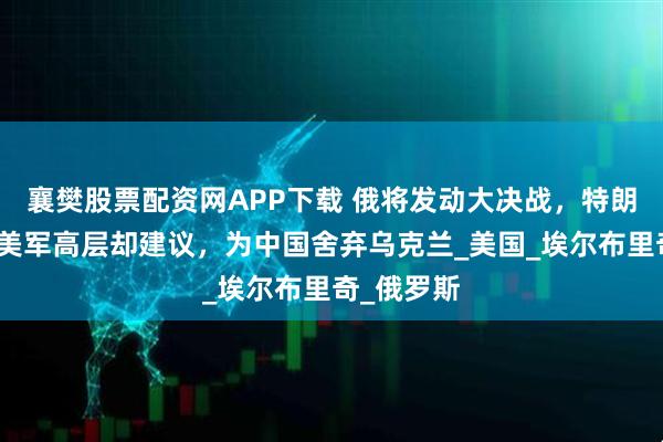 襄樊股票配资网APP下载 俄将发动大决战，特朗普大怒，美军高层却建议，为中国舍弃乌克兰_美国_埃尔布里奇_俄罗斯