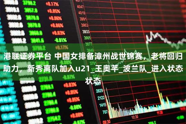 港联证券平台 中国女排备漳州战世锦赛，老将回归助力，新秀离队加入u21_王奥芊_波兰队_进入状态