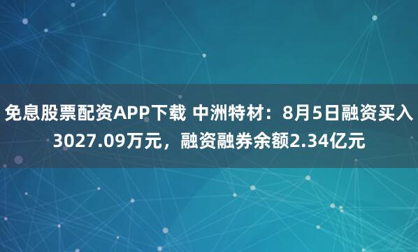 免息股票配资APP下载 中洲特材：8月5日融资买入3027.09万元，融资融券余额2.34亿元