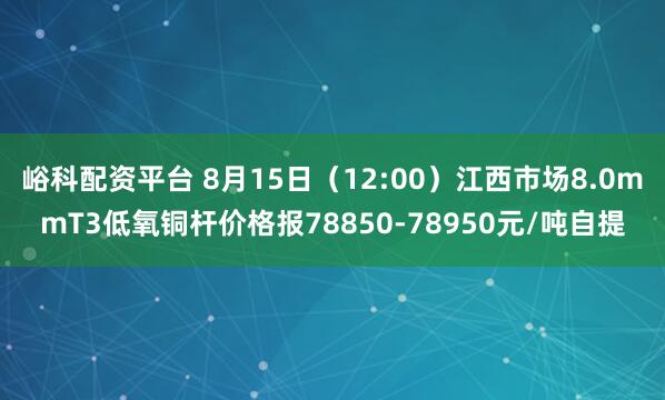 峪科配资平台 8月15日（12:00）江西市场8.0mmT3低氧铜杆价格报78850-78950元/吨自提