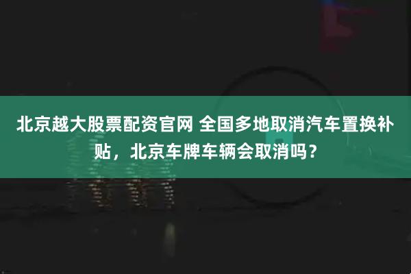 北京越大股票配资官网 全国多地取消汽车置换补贴，北京车牌车辆会取消吗？
