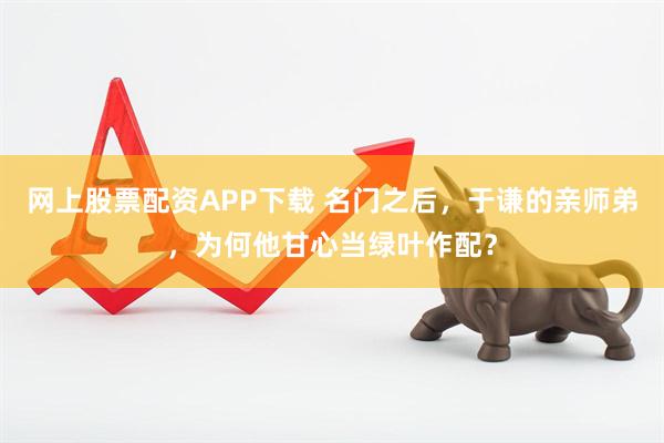 网上股票配资APP下载 名门之后，于谦的亲师弟，为何他甘心当绿叶作配？