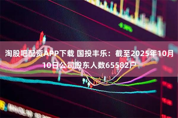 淘股吧配资APP下载 国投丰乐：截至2025年10月10日公司股东人数65582户