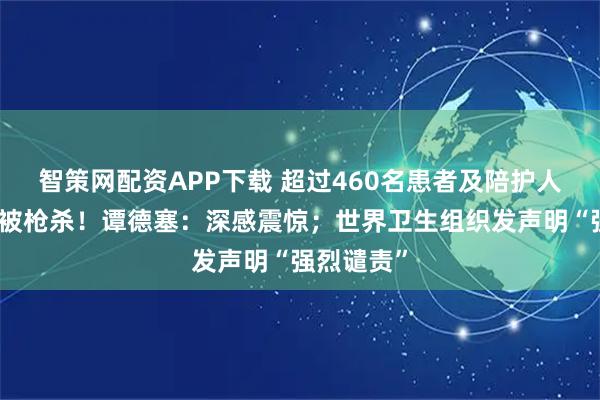 智策网配资APP下载 超过460名患者及陪护人员在医院被枪杀！谭德塞：深感震惊；世界卫生组织发声明“强烈谴责”