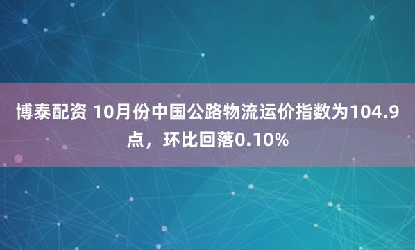 博泰配资 10月份中国公路物流运价指数为104.9点，环比回落0.10%