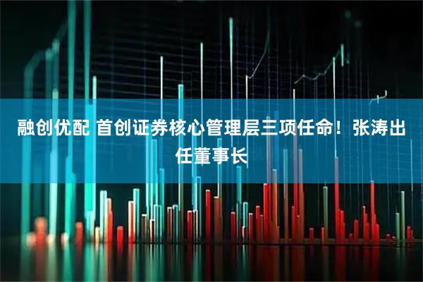 融创优配 首创证券核心管理层三项任命！张涛出任董事长