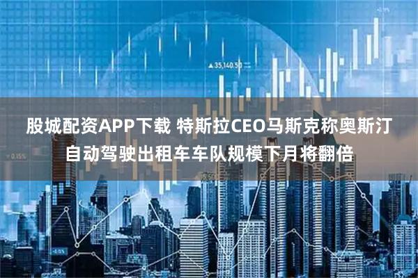 股城配资APP下载 特斯拉CEO马斯克称奥斯汀自动驾驶出租车车队规模下月将翻倍