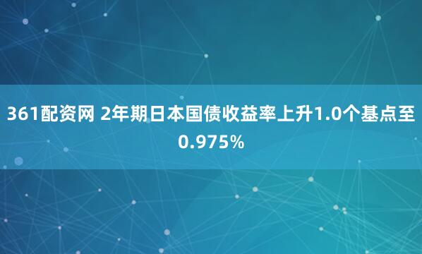 361配资网 2年期日本国债收益率上升1.0个基点至0.975%