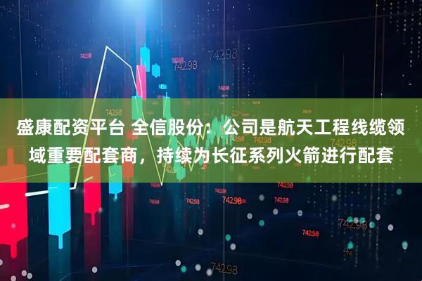 盛康配资平台 全信股份：公司是航天工程线缆领域重要配套商，持续为长征系列火箭进行配套