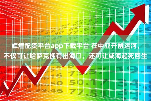 辉煌配资平台app下载平台 在中亚开凿运河，不仅可让哈萨克拥有出海口，还可让咸海起死回生