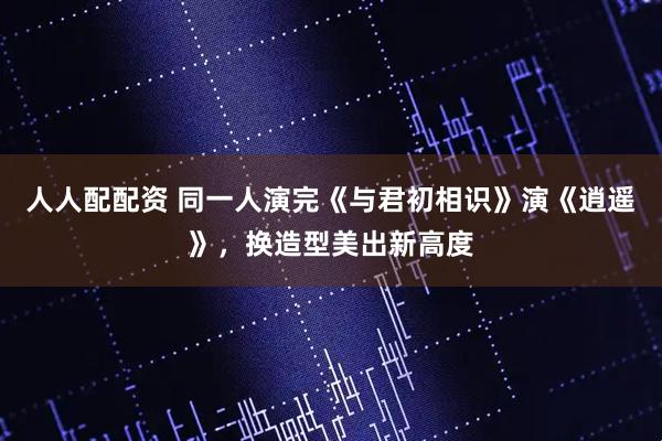 人人配配资 同一人演完《与君初相识》演《逍遥》，换造型美出新高度