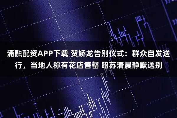涌融配资APP下载 贺娇龙告别仪式：群众自发送行，当地人称有花店售罄 昭苏清晨静默送别