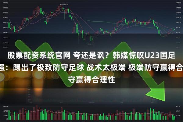 股票配资系统官网 夸还是讽？韩媒惊叹U23国足进4强：踢出了极致防守足球 战术太极端 极端防守赢得合理性