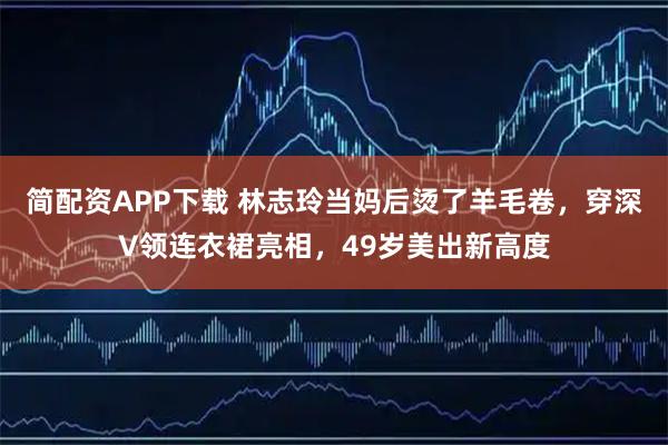 简配资APP下载 林志玲当妈后烫了羊毛卷，穿深V领连衣裙亮相，49岁美出新高度