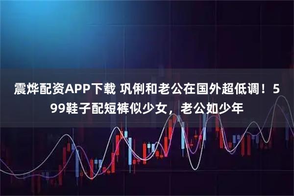 震烨配资APP下载 巩俐和老公在国外超低调！599鞋子配短裤似少女，老公如少年