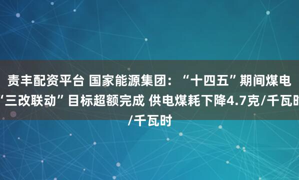 责丰配资平台 国家能源集团：“十四五”期间煤电“三改联动”目标超额完成 供电煤耗下降4.7克/千瓦时