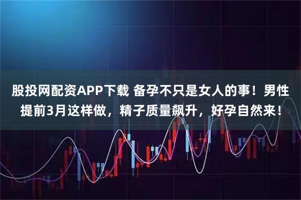 股投网配资APP下载 备孕不只是女人的事！男性提前3月这样做，精子质量飙升，好孕自然来！