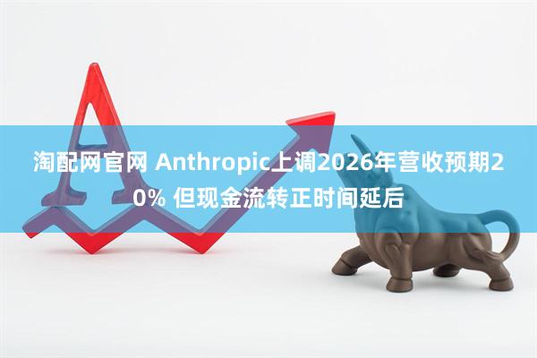 淘配网官网 Anthropic上调2026年营收预期20% 但现金流转正时间延后