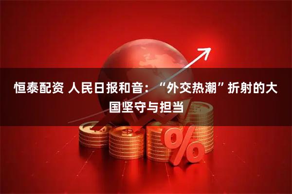 恒泰配资 人民日报和音：“外交热潮”折射的大国坚守与担当
