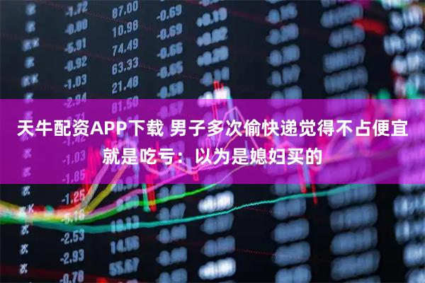 天牛配资APP下载 男子多次偷快递觉得不占便宜就是吃亏：以为是媳妇买的