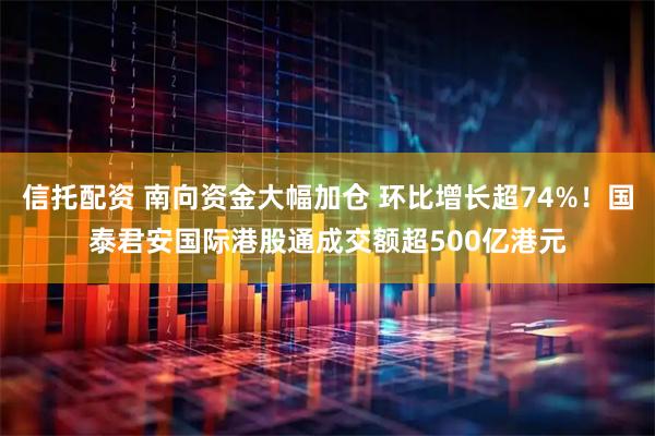 信托配资 南向资金大幅加仓 环比增长超74%！国泰君安国际港股通成交额超500亿港元