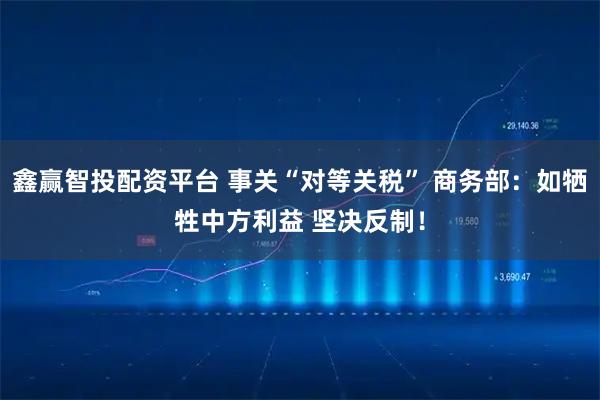鑫赢智投配资平台 事关“对等关税” 商务部：如牺牲中方利益 坚决反制！