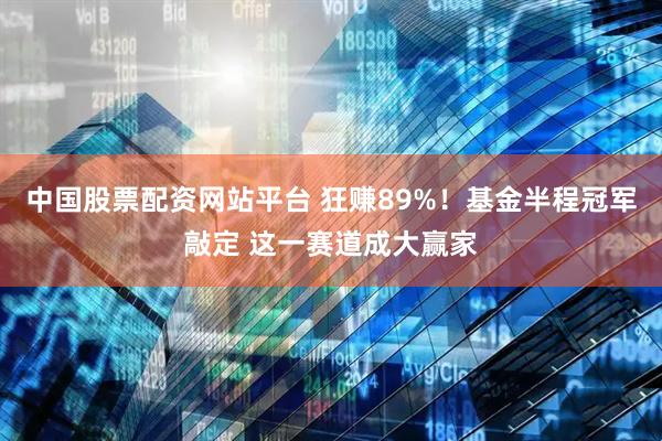 中国股票配资网站平台 狂赚89%！基金半程冠军敲定 这一赛道成大赢家