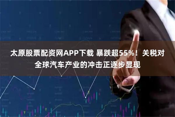 太原股票配资网APP下载 暴跌超55%！关税对全球汽车产业的冲击正逐步显现