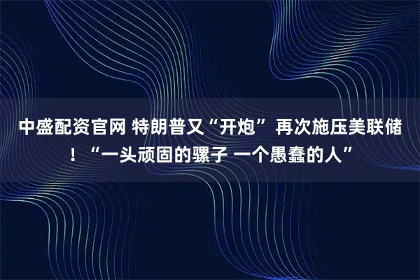中盛配资官网 特朗普又“开炮” 再次施压美联储！“一头顽固的骡子 一个愚蠢的人”