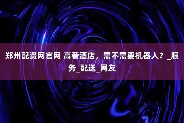 郑州配资网官网 高奢酒店，需不需要机器人？_服务_配送_网友