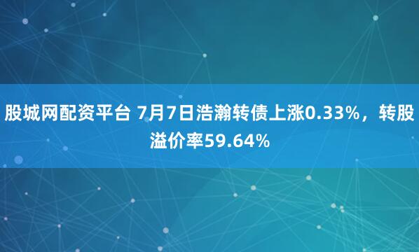 股城网配资平台 7月7日浩瀚转债上涨0.33%，转股溢价率59.64%