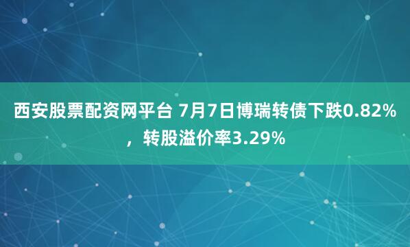 西安股票配资网平台 7月7日博瑞转债下跌0.82%，转股溢价率3.29%