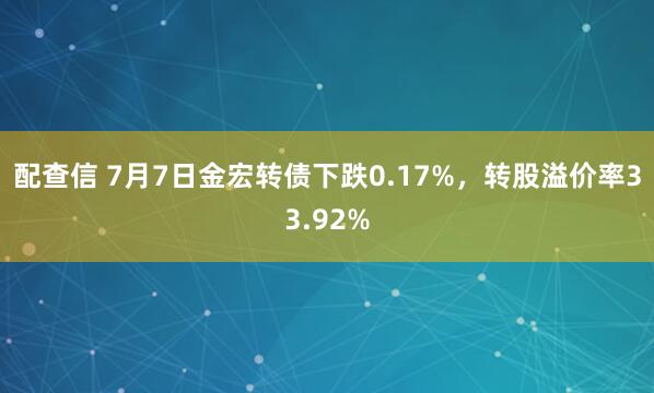 配查信 7月7日金宏转债下跌0.17%，转股溢价率33.92%