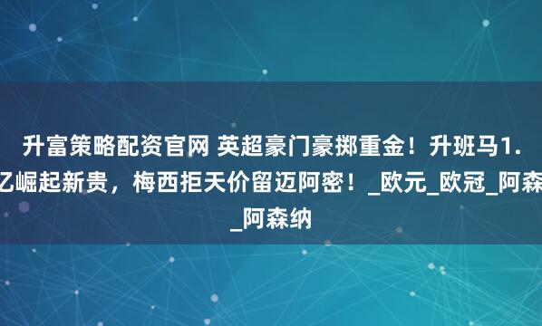 升富策略配资官网 英超豪门豪掷重金！升班马1.2亿崛起新贵，梅西拒天价留迈阿密！_欧元_欧冠_阿森纳