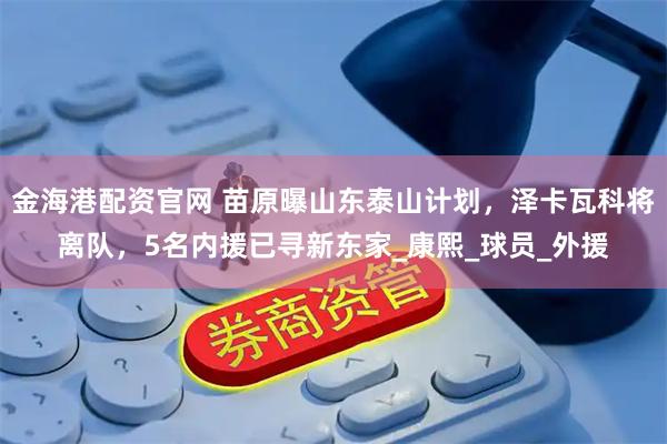金海港配资官网 苗原曝山东泰山计划，泽卡瓦科将离队，5名内援已寻新东家_康熙_球员_外援