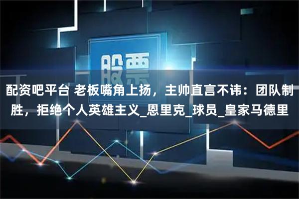 配资吧平台 老板嘴角上扬，主帅直言不讳：团队制胜，拒绝个人英雄主义_恩里克_球员_皇家马德里