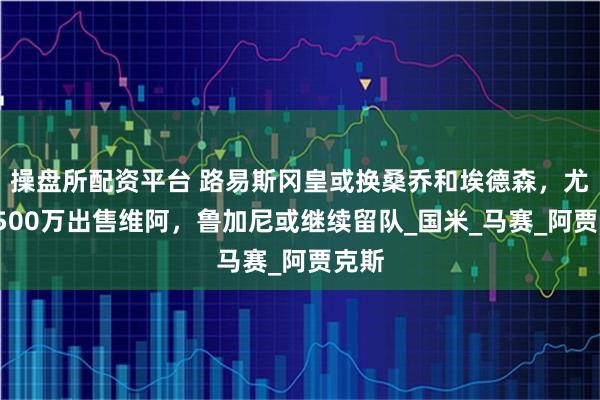 操盘所配资平台 路易斯冈皇或换桑乔和埃德森，尤文1500万出售维阿，鲁加尼或继续留队_国米_马赛_阿贾克斯