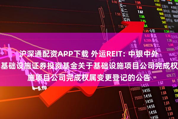 沪深通配资APP下载 外运REIT: 中银中外运仓储物流封闭式基础设施证券投资基金关于基础设施项目公司完成权属变更登记的公告
