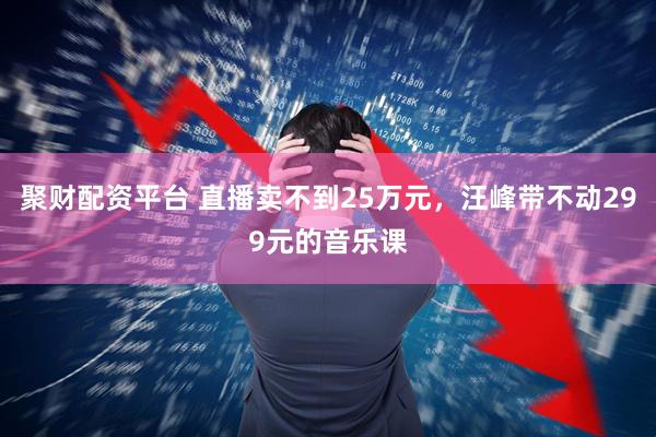 聚财配资平台 直播卖不到25万元，汪峰带不动299元的音乐课
