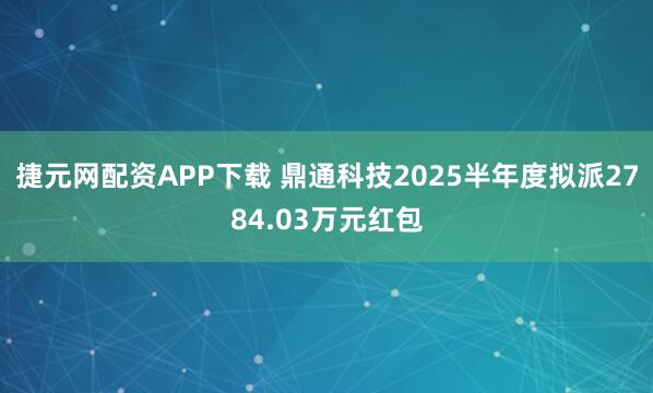 捷元网配资APP下载 鼎通科技2025半年度拟派2784.03万元红包