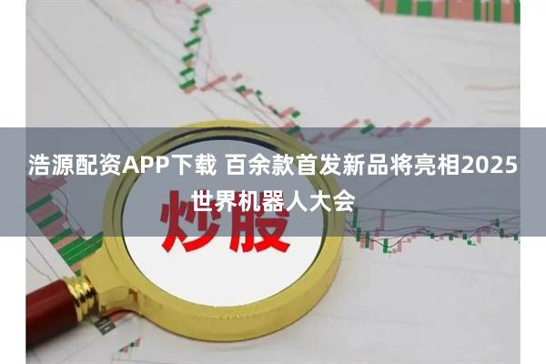 浩源配资APP下载 百余款首发新品将亮相2025世界机器人大会