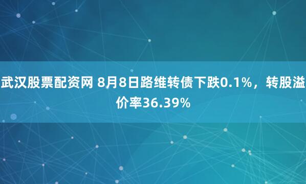 武汉股票配资网 8月8日路维转债下跌0.1%，转股溢价率36.39%