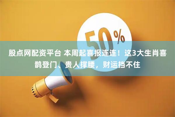 股点网配资平台 本周起喜报连连！这3大生肖喜鹊登门、贵人撑腰，财运挡不住